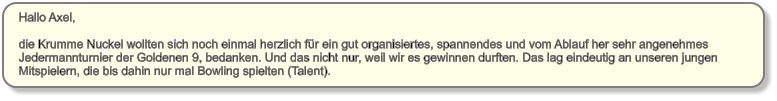 Hallo Axel,   die Krumme Nuckel wollten sich noch einmal herzlich für ein gut organisiertes, spannendes und vom Ablauf her sehr angenehmes  Jedermannturnier der Goldenen 9, bedanken. Und das nicht nur, weil wir es gewinnen durften. Das lag eindeutig an unseren jungen  Mitspielern, die bis dahin nur mal Bowling spielten (Talent).